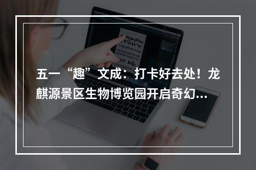五一“趣”文成：打卡好去处！龙麒源景区生物博览园开启奇幻科普之旅