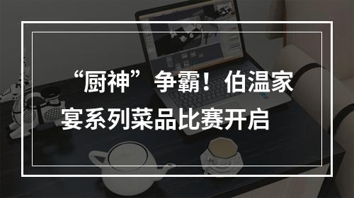 “厨神”争霸！伯温家宴系列菜品比赛开启