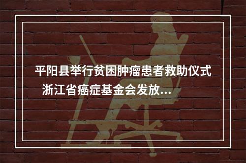 平阳县举行贫困肿瘤患者救助仪式   浙江省癌症基金会发放救助金30余万元