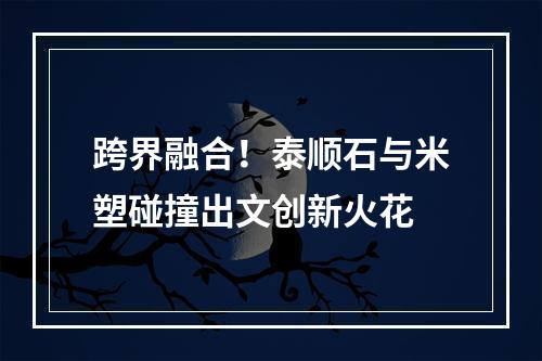 跨界融合！泰顺石与米塑碰撞出文创新火花
