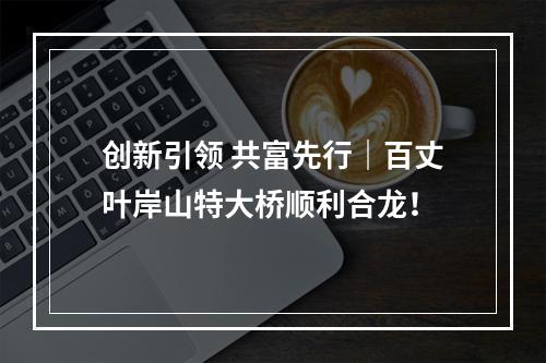 创新引领 共富先行｜百丈叶岸山特大桥顺利合龙！