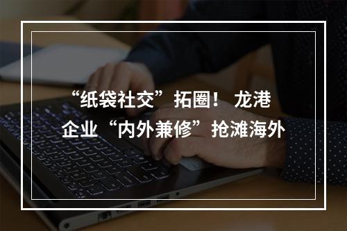 “纸袋社交”拓圈！ 龙港企业“内外兼修”抢滩海外