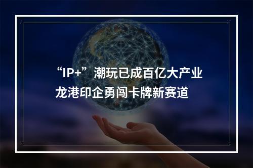 “IP+”潮玩已成百亿大产业  龙港印企勇闯卡牌新赛道