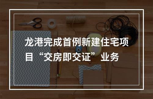 龙港完成首例新建住宅项目“交房即交证”业务