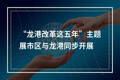 “龙港改革这五年”主题展市区与龙港同步开展