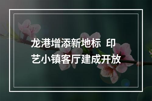 龙港增添新地标  印艺小镇客厅建成开放