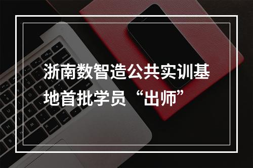浙南数智造公共实训基地首批学员“出师”
