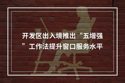 开发区出入境推出“五增强”工作法提升窗口服务水平