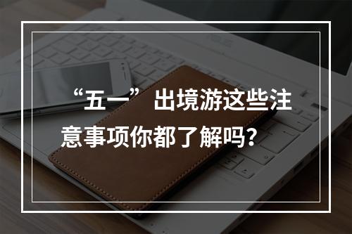 “五一”出境游这些注意事项你都了解吗？