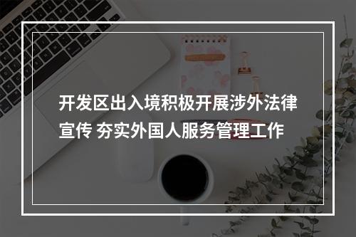 开发区出入境积极开展涉外法律宣传 夯实外国人服务管理工作