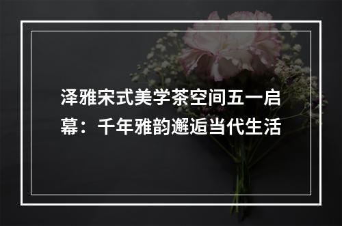 泽雅宋式美学茶空间五一启幕：千年雅韵邂逅当代生活