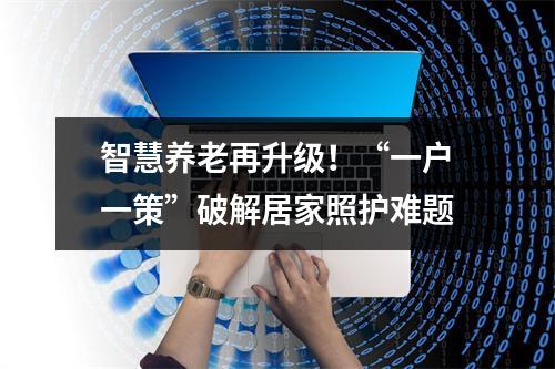 智慧养老再升级！“一户一策”破解居家照护难题