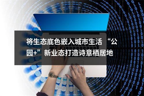 将生态底色嵌入城市生活 “公园+”新业态打造诗意栖居地