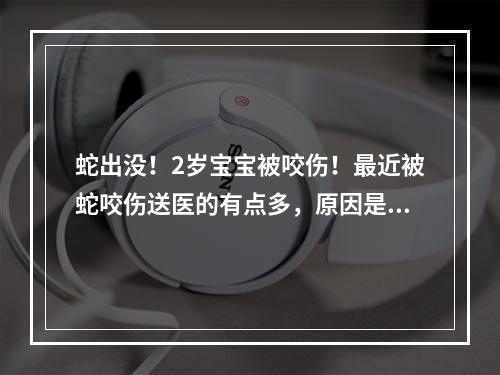蛇出没！2岁宝宝被咬伤！最近被蛇咬伤送医的有点多，原因是…