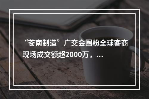“苍南制造”广交会圈粉全球客商 现场成交额超2000万，达成意向订单1.2亿元