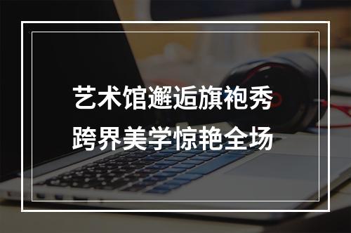 艺术馆邂逅旗袍秀 跨界美学惊艳全场