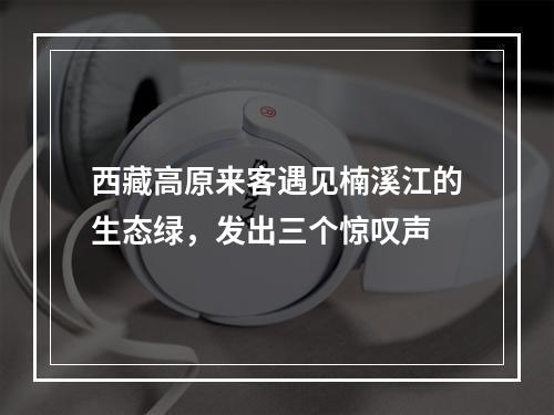 西藏高原来客遇见楠溪江的生态绿，发出三个惊叹声