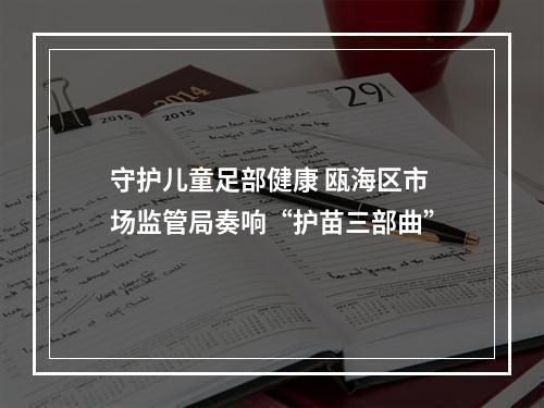 守护儿童足部健康 瓯海区市场监管局奏响“护苗三部曲”