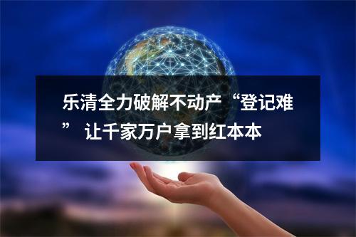 乐清全力破解不动产“登记难” 让千家万户拿到红本本