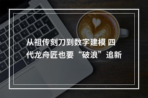 从祖传刻刀到数字建模 四代龙舟匠也要“破浪”追新