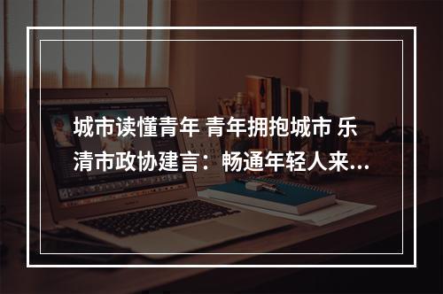 城市读懂青年 青年拥抱城市 乐清市政协建言：畅通年轻人来乐融乐通道