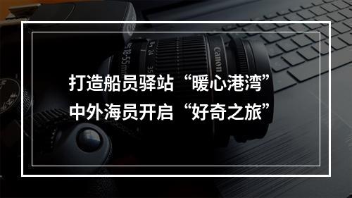 打造船员驿站“暖心港湾” 中外海员开启“好奇之旅”