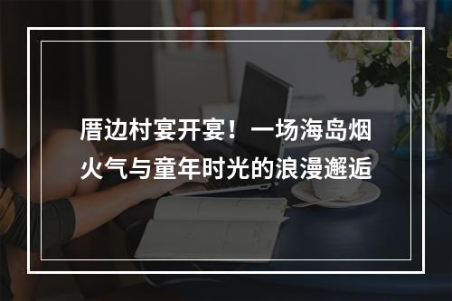 厝边村宴开宴！一场海岛烟火气与童年时光的浪漫邂逅