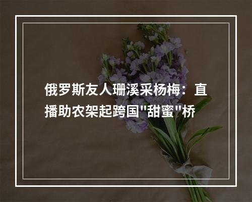 俄罗斯友人珊溪采杨梅：直播助农架起跨国