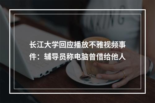 长江大学回应播放不雅视频事件：辅导员称电脑曾借给他人