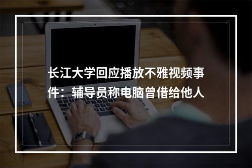 长江大学回应播放不雅视频事件：辅导员称电脑曾借给他人