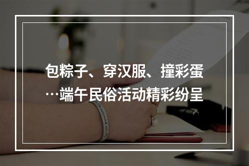 包粽子、穿汉服、撞彩蛋…端午民俗活动精彩纷呈