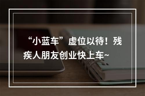 “小蓝车”虚位以待！残疾人朋友创业快上车~
