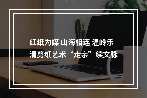 红纸为媒 山海相连 温岭乐清剪纸艺术“走亲”续文脉