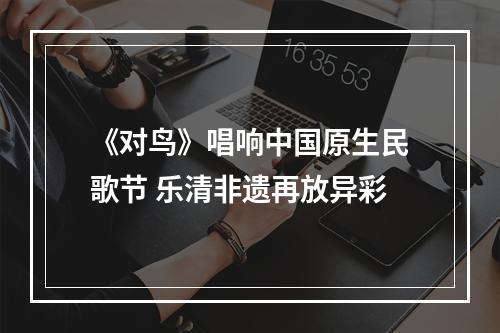 《对鸟》唱响中国原生民歌节 乐清非遗再放异彩