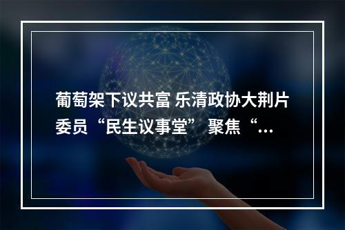 葡萄架下议共富 乐清政协大荆片委员“民生议事堂” 聚焦“农业高质量发展”