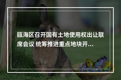 瓯海区召开国有土地使用权出让联席会议 统筹推进重点地块开发与城市更新