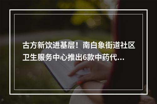 古方新饮进基层！南白象街道社区卫生服务中心推出6款中药代茶饮