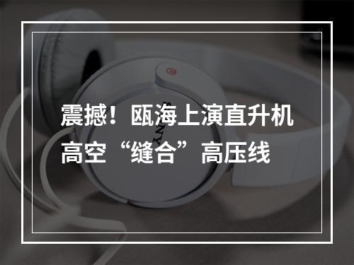 震撼！瓯海上演直升机高空“缝合”高压线