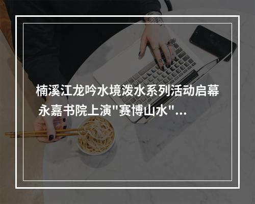 楠溪江龙吟水境泼水系列活动启幕 永嘉书院上演