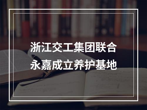 浙江交工集团联合永嘉成立养护基地