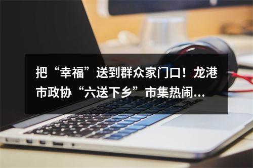 把“幸福”送到群众家门口！龙港市政协“六送下乡”市集热闹非凡