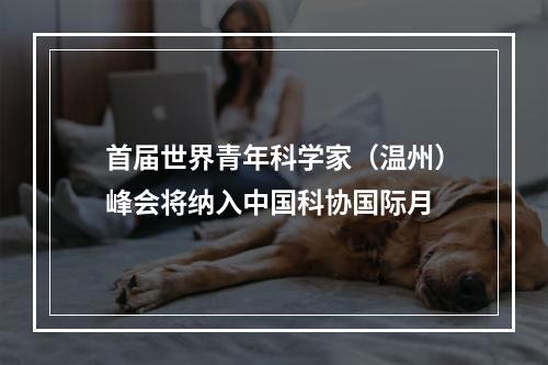 首届世界青年科学家（温州）峰会将纳入中国科协国际月