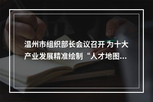 温州市组织部长会议召开 为十大产业发展精准绘制“人才地图”