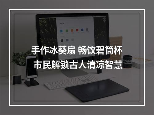 手作冰葵扇 畅饮碧筒杯 市民解锁古人清凉智慧