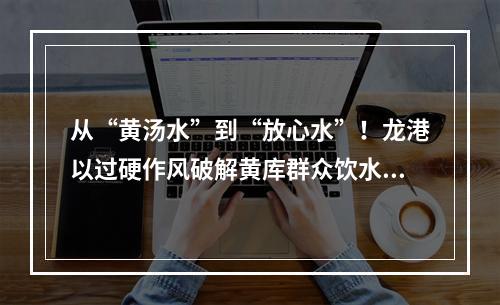 从“黄汤水”到“放心水”！龙港以过硬作风破解黄库群众饮水难题