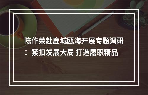 陈作荣赴鹿城瓯海开展专题调研：紧扣发展大局 打造履职精品