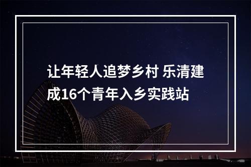 让年轻人追梦乡村 乐清建成16个青年入乡实践站