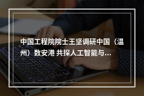 中国工程院院士王坚调研中国（温州）数安港 共探人工智能与数据安全融合发展新路径