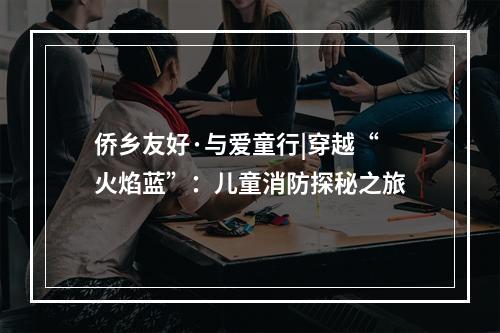 侨乡友好·与爱童行|穿越“火焰蓝”：儿童消防探秘之旅
