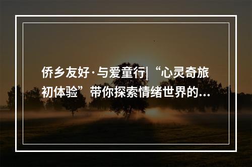 侨乡友好·与爱童行|“心灵奇旅初体验”带你探索情绪世界的奇妙之旅